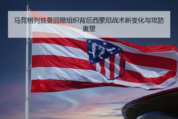 马竞格列兹曼回撤组织背后西蒙尼战术新变化与攻防重塑 | kaiyun