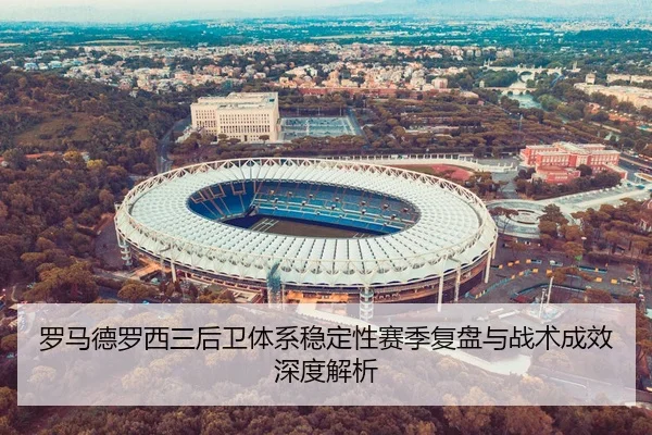 罗马德罗西三后卫体系稳定性赛季复盘与战术成效深度解析（kaiyun）