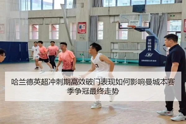 哈兰德英超冲刺期高效破门表现如何影响曼城本赛季争冠最终走势（kaiyun）