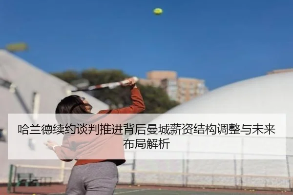 哈兰德续约谈判推进背后曼城薪资结构调整与未来布局解析（kaiyun）
