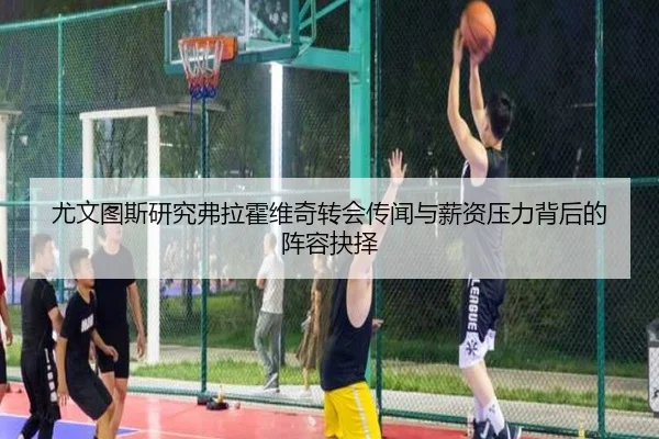 尤文图斯研究弗拉霍维奇转会传闻与薪资压力背后的阵容抉择（kaiyun）