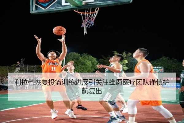 利拉德恢复投篮训练进展引关注雄鹿医疗团队谨慎护航复出（kaiyun）